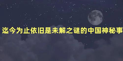 迄今为止依旧是未解之谜的中国神秘事件