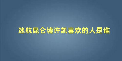 迷航昆仑墟许凯喜欢的人是谁