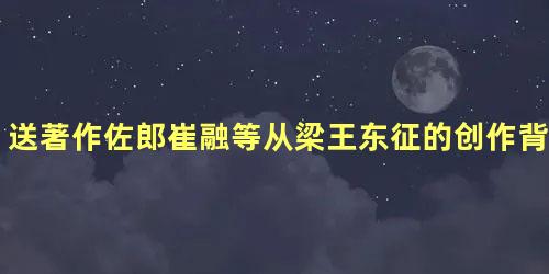 送著作佐郎崔融等从梁王东征的创作背景是什么