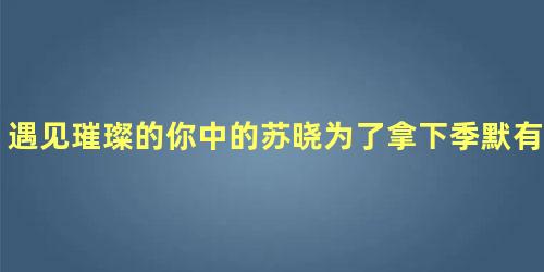 遇见璀璨的你中的苏晓为了拿下季默有多拼