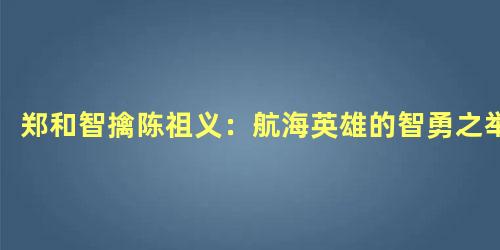 郑和智擒陈祖义：航海英雄的智勇之举