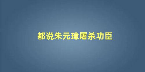 都说朱元璋屠杀功臣