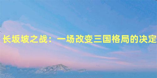 长坂坡之战：一场改变三国格局的决定性战役