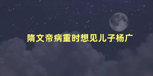 隋文帝病重时想见儿子杨广