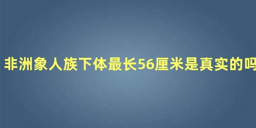 非洲象人族下体最长56厘米是真实的吗