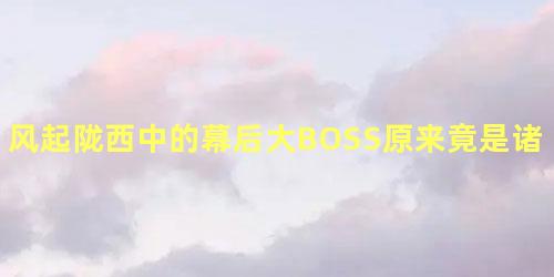 风起陇西中的幕后大BOSS原来竟是诸葛亮！