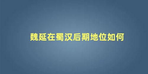 魏延在蜀汉后期地位如何