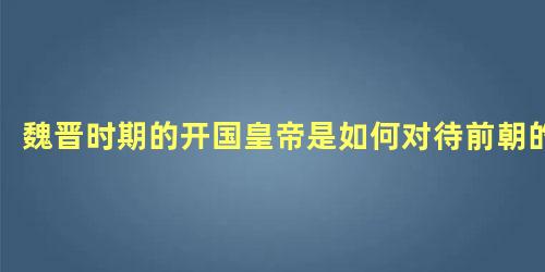 魏晋时期的开国皇帝是如何对待前朝的